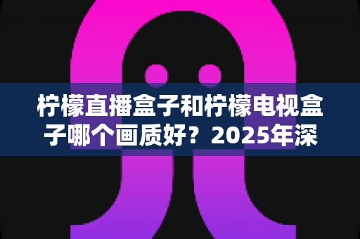柠檬直播盒子和柠檬电视盒子哪个画质好？2025年深度画质对比测评与选购指南