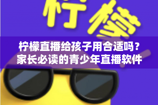 柠檬直播给孩子用合适吗?家长必读的青少年直播软件安全使用全解析 柠檬直播给孩子用合适吗?家长必读的青少年直播软件安全使用全解析