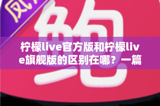 柠檬live官方版和柠檬live旗舰版的区别在哪?一篇文章带你全面了解版本差异与选择技巧 柠檬live官方版和柠檬live旗舰版的区别在哪?一篇文章带你全面了解版本差异与选择技巧