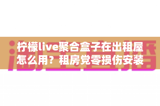 柠檬live聚合盒子在出租屋怎么用？租房党零损伤安装与高效使用全指南