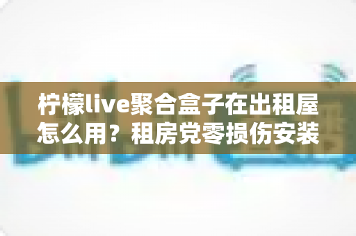 柠檬live聚合盒子在出租屋怎么用？租房党零损伤安装与高效使用全指南