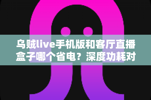 乌贼live手机版和客厅直播盒子哪个省电?深度功耗对比与实用省电指南全解析 乌贼live手机版和客厅直播盒子哪个省电?深度功耗对比与实用省电指南全解析