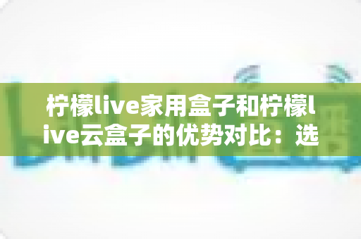 柠檬live家用盒子和柠檬live云盒子的优势对比:选购前必读的深度评测指南 柠檬live家用盒子和柠檬live云盒子的优势对比:选购前必读的深度评测指南
