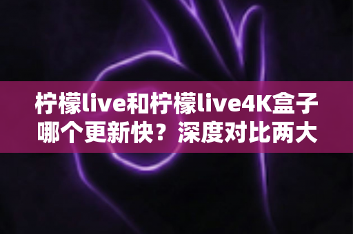 柠檬live和柠檬live4K盒子哪个更新快？深度对比两大观影方案，帮你选出最省心的那一款