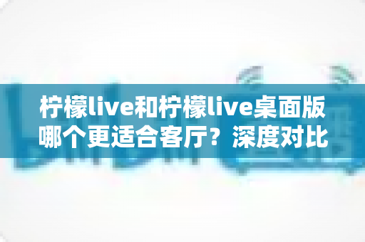 柠檬live和柠檬live桌面版哪个更适合客厅?深度对比帮你找到最佳答案 柠檬live和柠檬live桌面版哪个更适合客厅?深度对比帮你找到最佳答案