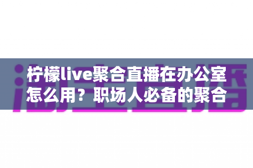 柠檬live聚合直播在办公室怎么用？职场人必备的聚合直播工具全流程实操指南