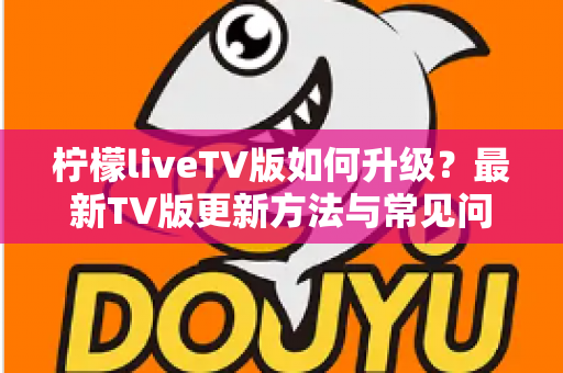 柠檬liveTV版如何升级？最新TV版更新方法与常见问题一站式实用指南