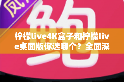 柠檬live4K盒子和柠檬live桌面版你选哪个？全面深度对比，帮你找到最适合自己的高清观影方案