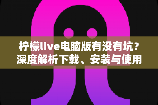 柠檬live电脑版有没有坑?深度解析下载、安装与使用中的真实风险及避坑指南 柠檬live电脑版有没有坑?深度解析下载、安装与使用中的真实风险及避坑指南