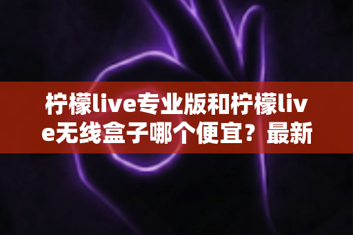 柠檬live专业版和柠檬live无线盒子哪个便宜？最新价格对比与高性价比选购全攻略