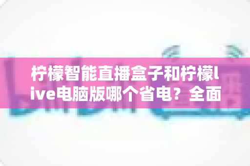 柠檬智能直播盒子和柠檬live电脑版哪个省电?全面功耗对比与省电选购指南 柠檬智能直播盒子和柠檬live电脑版哪个省电?全面功耗对比与省电选购指南