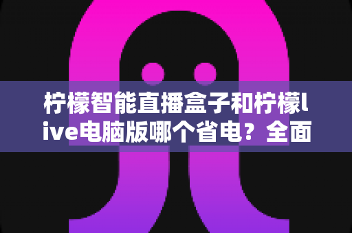 柠檬智能直播盒子和柠檬live电脑版哪个省电?全面功耗对比与省电选购指南 柠檬智能直播盒子和柠檬live电脑版哪个省电?全面功耗对比与省电选购指南