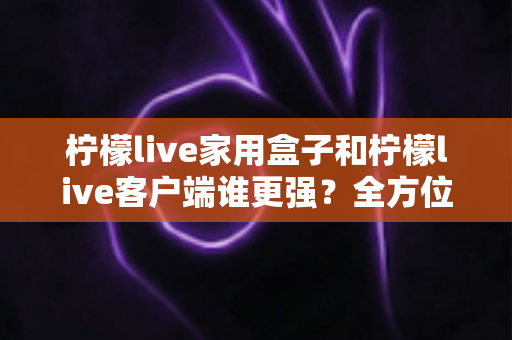 柠檬live家用盒子和柠檬live客户端谁更强？全方位深度对比助你选出最佳观影神器