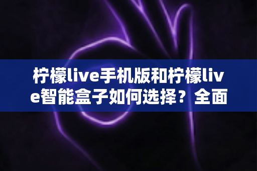柠檬live手机版和柠檬live智能盒子如何选择?全面对比与实用选购指南 柠檬live手机版和柠檬live智能盒子如何选择?全面对比与实用选购指南
