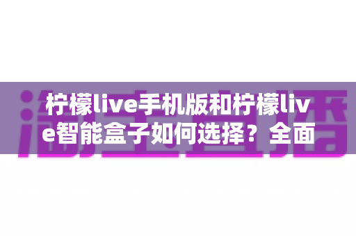 柠檬live手机版和柠檬live智能盒子如何选择?全面对比与实用选购指南 柠檬live手机版和柠檬live智能盒子如何选择?全面对比与实用选购指南