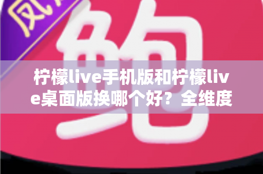 柠檬live手机版和柠檬live桌面版换哪个好？全维度深度对比帮你找到最适合的观看方式