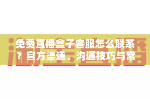 免费直播盒子客服怎么联系？官方渠道、沟通技巧与常见问题全解析