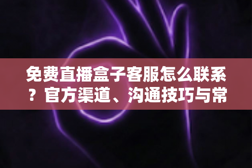 免费直播盒子客服怎么联系？官方渠道、沟通技巧与常见问题全解析