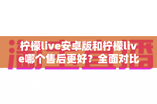 柠檬live安卓版和柠檬live哪个售后更好?全面对比分析与售后体验提升指南 柠檬live安卓版和柠檬live哪个售后更好?全面对比分析与售后体验提升指南