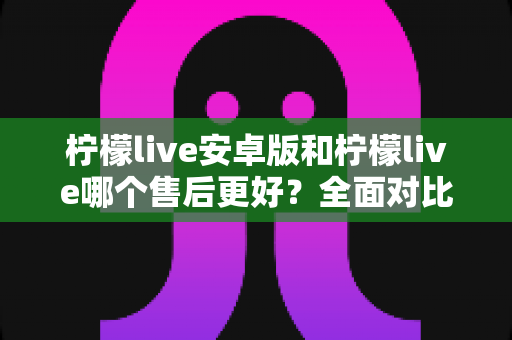 柠檬live安卓版和柠檬live哪个售后更好?全面对比分析与售后体验提升指南 柠檬live安卓版和柠檬live哪个售后更好?全面对比分析与售后体验提升指南
