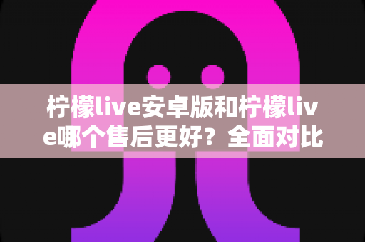 柠檬live安卓版和柠檬live哪个售后更好?全面对比分析与售后体验提升指南 柠檬live安卓版和柠檬live哪个售后更好?全面对比分析与售后体验提升指南