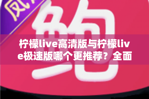柠檬live高清版与柠檬live极速版哪个更推荐？全面对比助你轻松选对版本