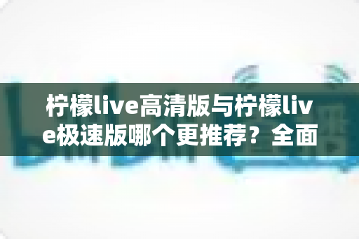 柠檬live高清版与柠檬live极速版哪个更推荐？全面对比助你轻松选对版本