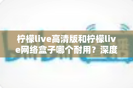 柠檬live高清版和柠檬live网络盒子哪个耐用?深度对比分析助你选对设备不踩坑 柠檬live高清版和柠檬live网络盒子哪个耐用?深度对比分析助你选对设备不踩坑