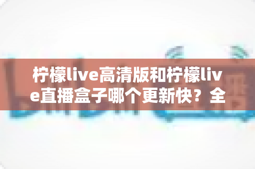 柠檬live高清版和柠檬live直播盒子哪个更新快？全面对比分析与选购指南
