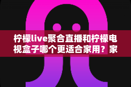 柠檬live聚合直播和柠檬电视盒子哪个更适合家用?家庭观影设备选购全攻略 柠檬live聚合直播和柠檬电视盒子哪个更适合家用?家庭观影设备选购全攻略