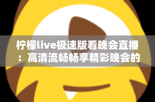 柠檬live极速版看晚会直播:高清流畅畅享精彩晚会的全方位指南 柠檬live极速版看晚会直播:高清流畅畅享精彩晚会的全方位指南