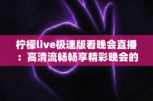 柠檬live极速版看晚会直播:高清流畅畅享精彩晚会的全方位指南 柠檬live极速版看晚会直播:高清流畅畅享精彩晚会的全方位指南