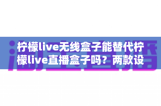 柠檬live无线盒子能替代柠檬live直播盒子吗？两款设备深度对比与选购全指南