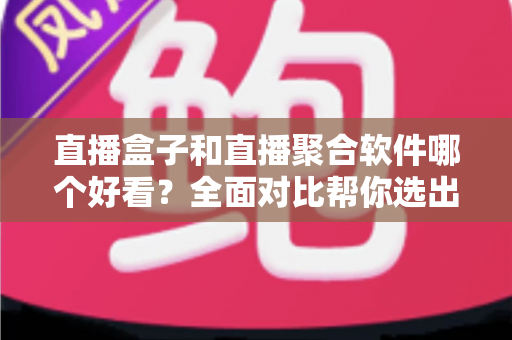 直播盒子和直播聚合软件哪个好看？全面对比帮你选出最佳观看方案