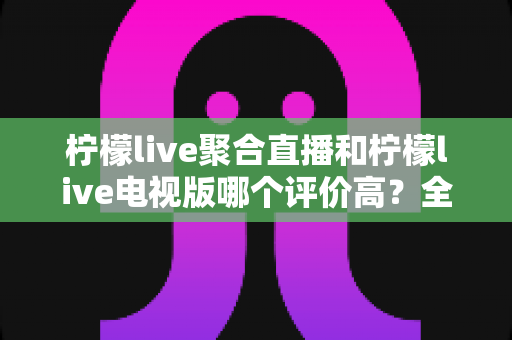 柠檬live聚合直播和柠檬live电视版哪个评价高？全面对比测评与选购指南