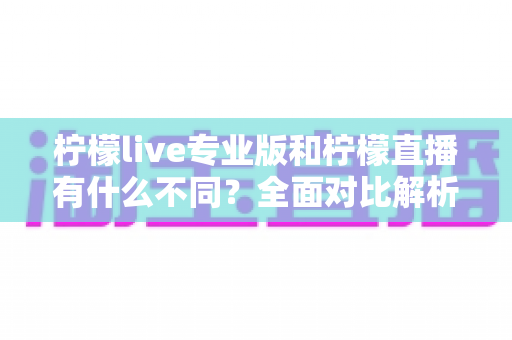 柠檬live专业版和柠檬直播有什么不同？全面对比解析助你选对版本