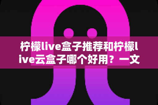 柠檬live盒子推荐和柠檬live云盒子哪个好用?一文看懂选购精髓与实用指南 柠檬live盒子推荐和柠檬live云盒子哪个好用?一文看懂选购精髓与实用指南