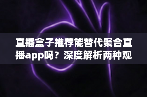 直播盒子推荐能替代聚合直播app吗？深度解析两种观看方案的优劣与选购指南