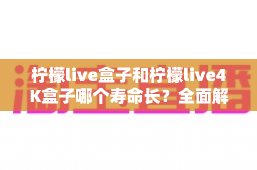 柠檬live盒子和柠檬live4K盒子哪个寿命长？全面解析两款电视盒子的使用寿命、核心差异与保养秘诀