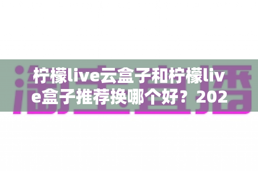 柠檬live云盒子和柠檬live盒子推荐换哪个好？2025年选购避坑指南全解析