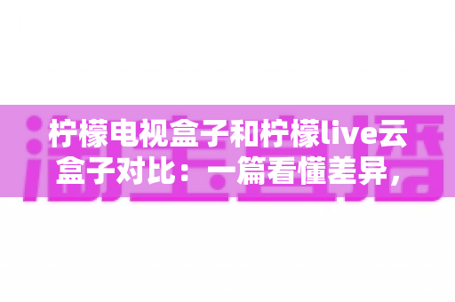 柠檬电视盒子和柠檬live云盒子对比:一篇看懂差异,选对不花冤枉钱 柠檬电视盒子和柠檬live云盒子对比:一篇看懂差异,选对不花冤枉钱