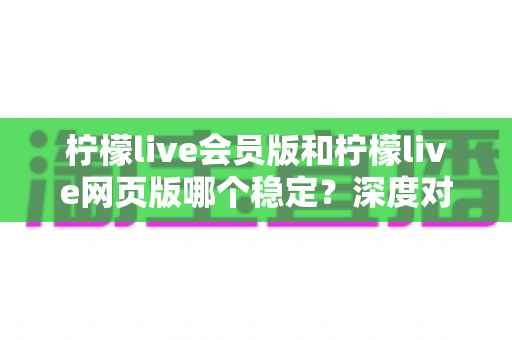 柠檬live会员版和柠檬live网页版哪个稳定?深度对比分析与选择指南 柠檬live会员版和柠檬live网页版哪个稳定?深度对比分析与选择指南