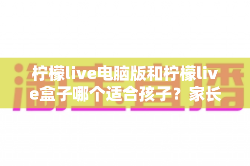 柠檬live电脑版和柠檬live盒子哪个适合孩子?家长必看的全面对比与安全使用指南 柠檬live电脑版和柠檬live盒子哪个适合孩子?家长必看的全面对比与安全使用指南