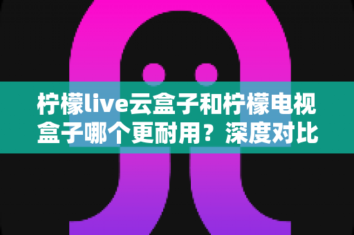柠檬live云盒子和柠檬电视盒子哪个更耐用?深度对比使用寿命与保养全攻略 柠檬live云盒子和柠檬电视盒子哪个更耐用?深度对比使用寿命与保养全攻略