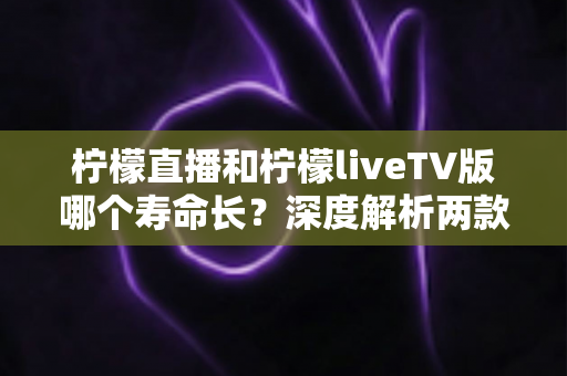 柠檬直播和柠檬liveTV版哪个寿命长?深度解析两款应用的使用周期与选择建议 柠檬直播和柠檬liveTV版哪个寿命长?深度解析两款应用的使用周期与选择建议