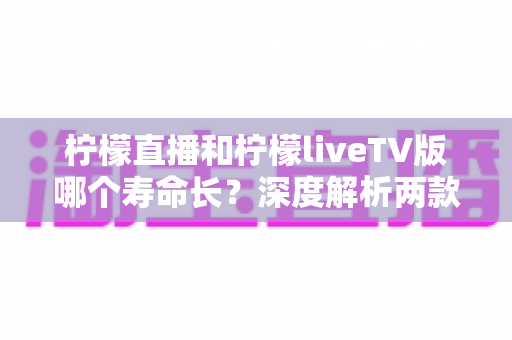 柠檬直播和柠檬liveTV版哪个寿命长?深度解析两款应用的使用周期与选择建议 柠檬直播和柠檬liveTV版哪个寿命长?深度解析两款应用的使用周期与选择建议