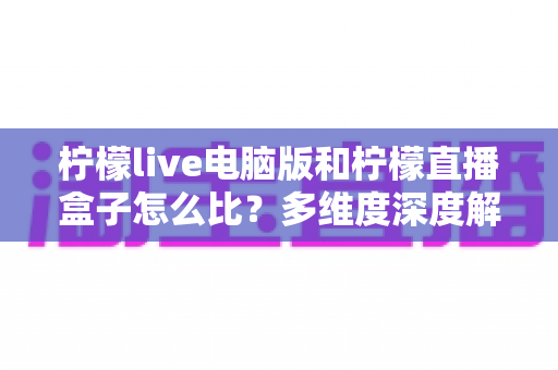 柠檬live电脑版和柠檬直播盒子怎么比？多维度深度解析帮你选出最适合的观看方式