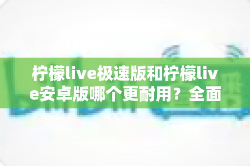 柠檬live极速版和柠檬live安卓版哪个更耐用?全面对比解析助你选出最省心版本 柠檬live极速版和柠檬live安卓版哪个更耐用?全面对比解析助你选出最省心版本