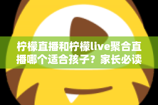 柠檬直播和柠檬live聚合直播哪个适合孩子？家长必读的安全对比与实用指南
