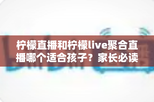 柠檬直播和柠檬live聚合直播哪个适合孩子？家长必读的安全对比与实用指南